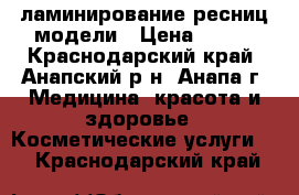 ламинирование ресниц модели › Цена ­ 500 - Краснодарский край, Анапский р-н, Анапа г. Медицина, красота и здоровье » Косметические услуги   . Краснодарский край